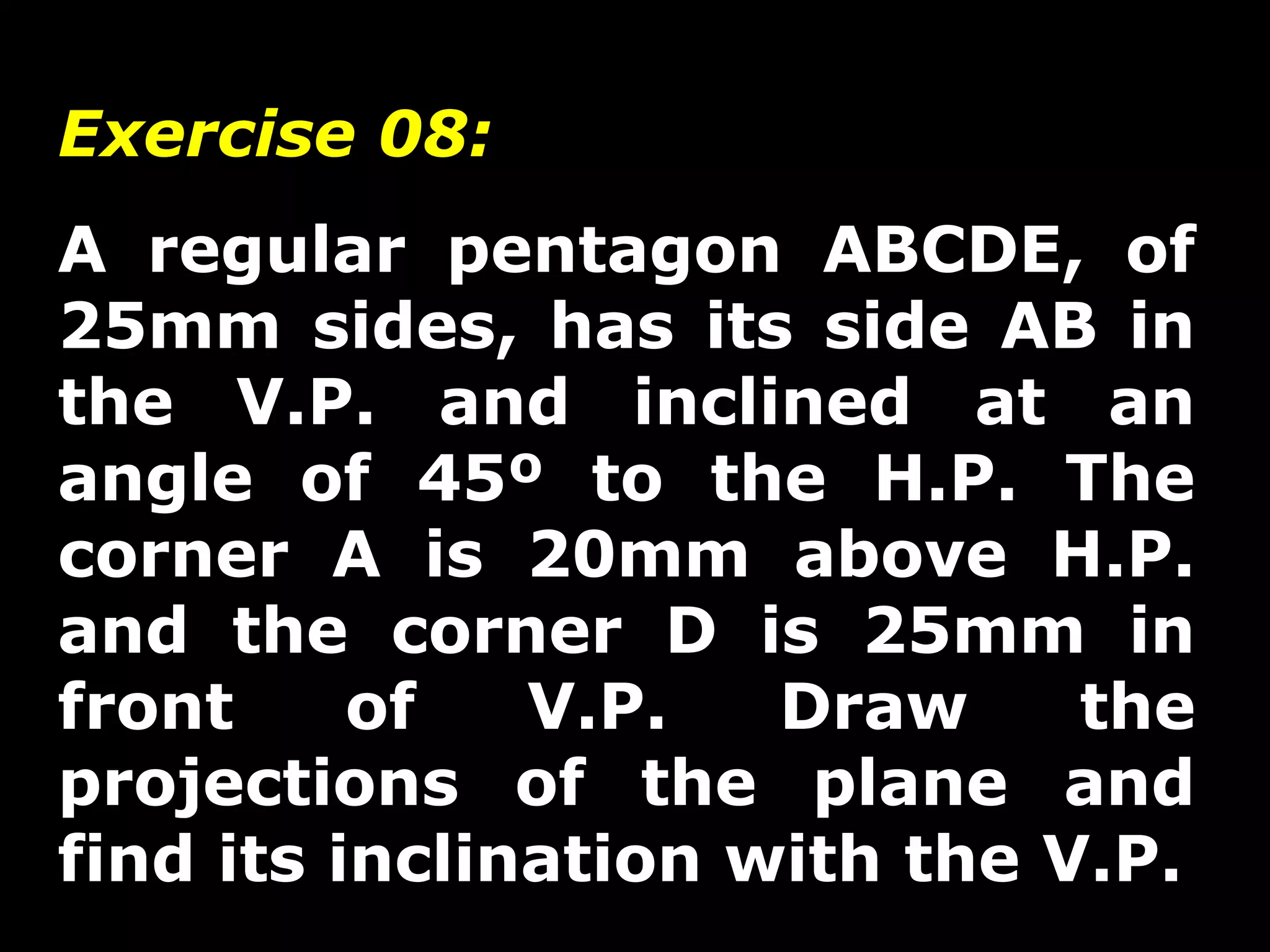 Exercise 08: 
A regular pentagon ABCDE, of 
25mm sides, has its side AB in 
the V.P. and inclined at an 
angle of 45º to the H.P. The 
corner A is 20mm above H.P. 
and the corner D is 25mm in 
front of V.P. Draw the 
projections of the plane and 
find its inclination with the V.P. 
 
