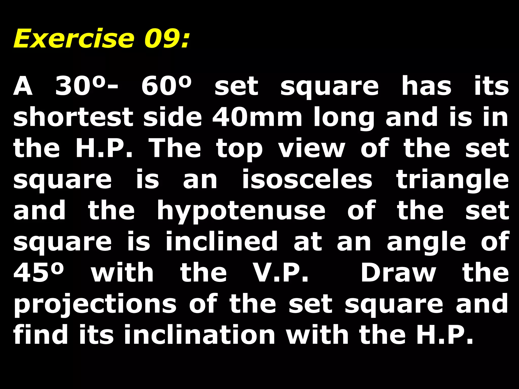 Exercise 09: 
A 30º- 60º set square has its 
shortest side 40mm long and is in 
the H.P. The top view of the set 
square is an isosceles triangle 
and the hypotenuse of the set 
square is inclined at an angle of 
45º with the V.P. Draw the 
projections of the set square and 
find its inclination with the H.P. 
 