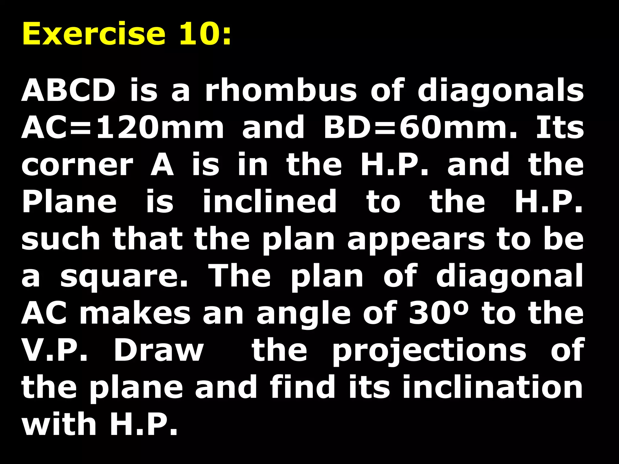 Exercise 10: 
ABCD is a rhombus of diagonals 
AC=120mm and BD=60mm. Its 
corner A is in the H.P. and the 
Plane is inclined to the H.P. 
such that the plan appears to be 
a square. The plan of diagonal 
AC makes an angle of 30º to the 
V.P. Draw the projections of 
the plane and find its inclination 
with H.P. 
 