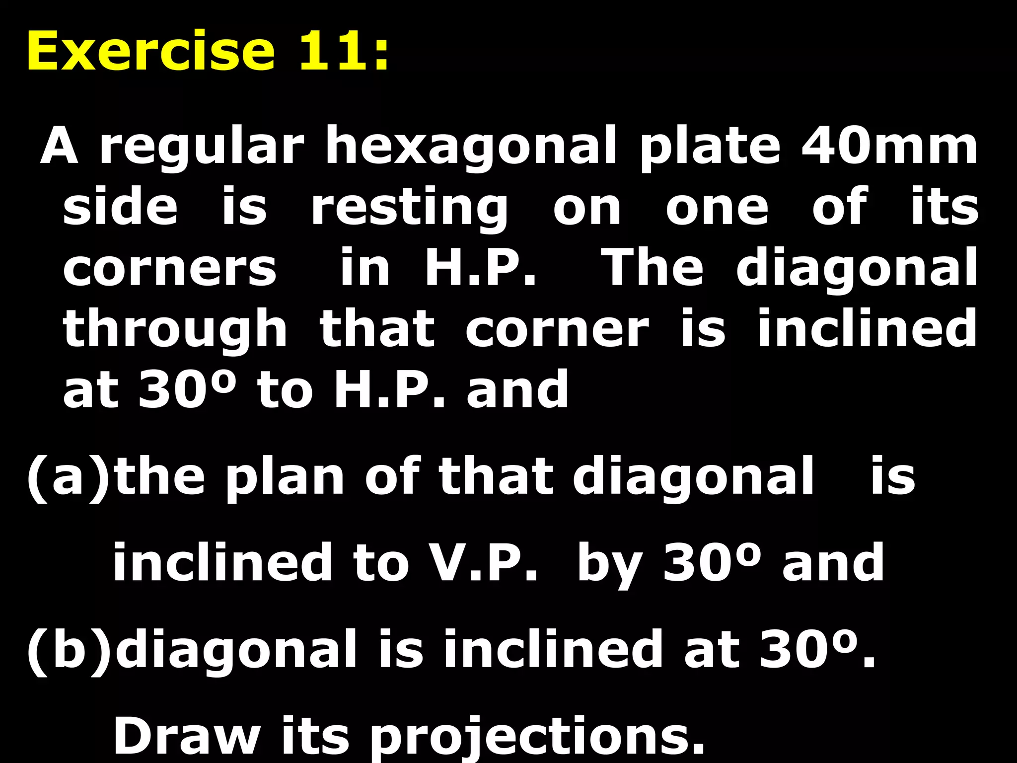 Exercise 11: 
A regular hexagonal plate 40mm 
side is resting on one of its 
corners in H.P. The diagonal 
through that corner is inclined 
at 30º to H.P. and 
(a)the plan of that diagonal is 
inclined to V.P. by 30º and 
(b)diagonal is inclined at 30º. 
Draw its projections. 
 