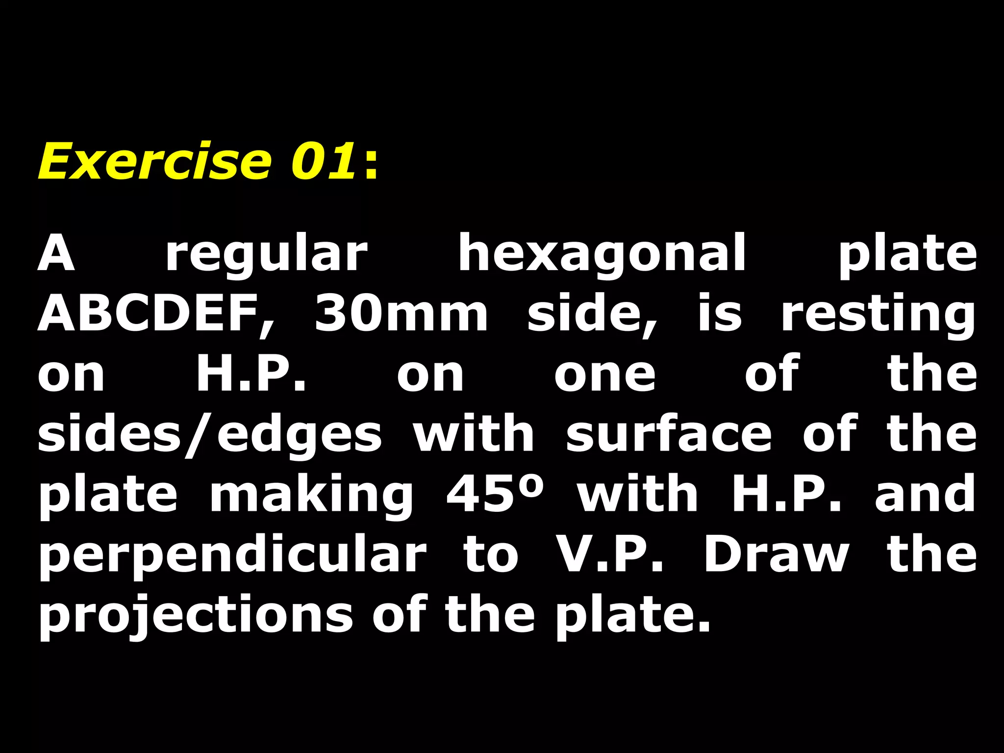 Exercise 01: 
A regular hexagonal plate 
ABCDEF, 30mm side, is resting 
on H.P. on one of the 
sides/edges with surface of the 
plate making 45º with H.P. and 
perpendicular to V.P. Draw the 
projections of the plate. 
 