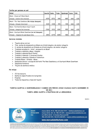 Tarifas por persona en usd
Hotel                                                 Sencilla Doble   Triple   Quádruple Junior   CHD

Miami – Ocean surf Miami Beach

Orlando – Confort Inn Universal                         1479    1073      948        885     666     630
Miami – The New Casablanca (No incluye desayuno)

Orlando – Orlando Vista hotel                           1610    1138      991        918     666     630
Miami – Fairfield Inn Miami Airport South

Orlando – Hampton Inn Universal                         1760    1213     1041        955     666     630
Miami – Courtyard Miami Downtown (no incl desayuno)

Orlando – Hampton In Lake Buena Vista                   1891    1279    1085         988     666     630

Servicios incluidos

       Tiquete aéreo con Lan
       Tres noches de alojamiento en Miami en el hotel elegido o de similar categoría
       4 noches de alojamiento en Orlando en el hotel elegido o de similar categoría
       Traslados aeropuerto – hotel – aeropuerto en Miami
       Traslado y admisión a Magic Kingdom
       Traslado y admisión Epcot Center
       Traslado y Admisión a Universal Studios
       Traslado y admisión a Islands of Adventure
       Traslado Miami – Orlando – Miami
       Desayunos diarios a excepción del hotel The New Casablanca y el Courtyard Miami Downtown
       Impuestos hoteleros
       Tarjeta de asistencia médica

No incluye

       2% fee bancario
       Gastos no especificados en el programa
       Propinas
       Todos los impuestos y tasas del tiquete




 TARIFAS SUJETAS A DISPONIBILDIAD Y CAMBIO SIN PREVIO AVISO VALIDAS HASTA DICIEMBRE 15
                                        DE 2011
                   TARIFA AEREA SUJETA A POLITICAS DE LA AEROLINEAS



                                                                                                           BA2011
 