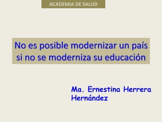 No es posible modernizar un país
si no se moderniza su educación
Ma. Ernestina Herrera
Hernández
ACADEMIA DE SALUD
 