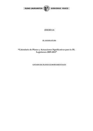 ANEXO I-A




                          IX. LEGISLATURA




“Calendario de Planes y Actuaciones Significativas para la IX.
                   Legislatura 2009-2013”




               LISTADO DE PLANES GUBERNAMENTALES
 