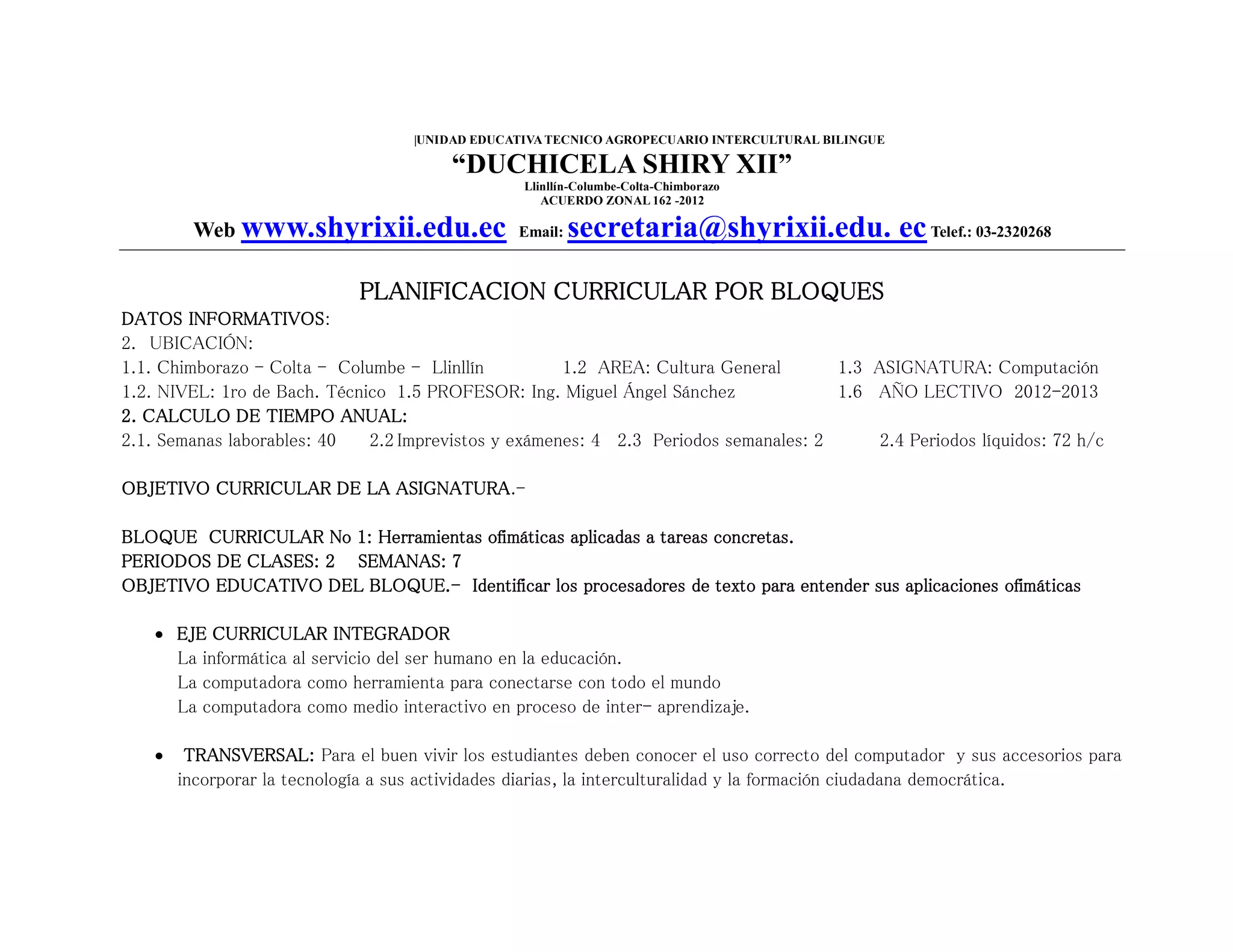|UNIDAD EDUCATIVA TECNICO AGROPECUARIO INTERCULTURAL BILINGUE
“DUCHICELA SHIRY XII”
Llinllín-Columbe-Colta-Chimborazo
ACUERDO ZONAL 162 -2012
Web www.shyrixii.edu.ec Email: secretaria@shyrixii.edu. ecTelef.: 03-2320268
PLANIFICACION CURRICULAR POR BLOQUES
DATOS INFORMATIVOS:
2. UBICACIÓN:
1.1. Chimborazo - Colta - Columbe - Llinllín 1.2 AREA: Cultura General 1.3 ASIGNATURA: Computación
1.2. NIVEL: 1ro de Bach. Técnico 1.5 PROFESOR: Ing. Miguel Ángel Sánchez 1.6 AÑO LECTIVO 2012-2013
2. CALCULO DE TIEMPO ANUAL:
2.1. Semanas laborables: 40 2.2 Imprevistos y exámenes: 4 2.3 Periodos semanales: 2 2.4 Periodos líquidos: 72 h/c
OBJETIVO CURRICULAR DE LA ASIGNATURA.-
BLOQUE CURRICULAR No 1: Herramientas ofimáticas aplicadas a tareas concretas.
PERIODOS DE CLASES: 2 SEMANAS: 7
OBJETIVO EDUCATIVO DEL BLOQUE.- Identificar los procesadores de texto para entender sus aplicaciones ofimáticas
 EJE CURRICULAR INTEGRADOR
La informática al servicio del ser humano en la educación.
La computadora como herramienta para conectarse con todo el mundo
La computadora como medio interactivo en proceso de inter- aprendizaje.
 TRANSVERSAL: Para el buen vivir los estudiantes deben conocer el uso correcto del computador y sus accesorios para
incorporar la tecnología a sus actividades diarias, la interculturalidad y la formación ciudadana democrática.
 