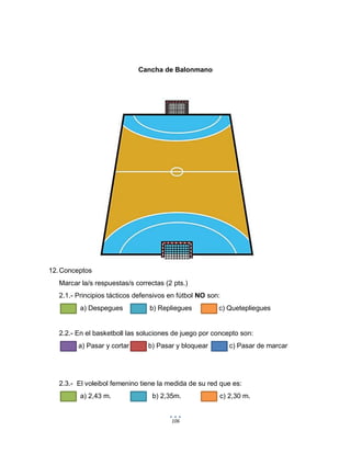 106
Cancha de Balonmano
12.Conceptos
Marcar la/s respuestas/s correctas (2 pts.)
2.1.- Principios tácticos defensivos en fútbol NO son:
a) Despegues b) Repliegues c) Quetepliegues
2.2.- En el basketboll las soluciones de juego por concepto son:
a) Pasar y cortar b) Pasar y bloquear c) Pasar de marcar
2.3.- El voleibol femenino tiene la medida de su red que es:
a) 2,43 m. b) 2,35m. c) 2,30 m.
 