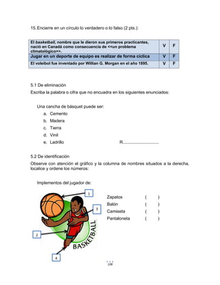 108
15.Encierre en un círculo lo verdadero o lo falso (2 pts.):
El basketball, nombre que le dieron sus primeros practicantes,
nació en Canadá como consecuencia de <<un problema
climatológico>>.
V F
Jugar en un deporte de equipo es realizar de forma cíclica V F
El voleibol fue inventado por Willian G. Morgan en el año 1895. V F
5.1 De eliminación
Escriba la palabra o cifra que no encuadra en los siguientes enunciados:
Una cancha de básquet puede ser:
a. Cemento
b. Madera
c. Tierra
d. Vinil
e. Ladrillo R..............................
5.2 De identificación
Observe con atención el gráfico y la columna de nombres situados a la derecha,
localice y ordene los números:
Implementos del jugador de:
Zapatos ( )
Balón ( )
Camiseta ( )
Pantaloneta ( )
1
3
2
4
 