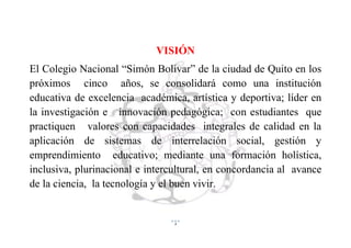 3
VISIÓN
El Colegio Nacional “Simón Bolívar” de la ciudad de Quito en los
próximos cinco años, se consolidará como una institución
educativa de excelencia académica, artística y deportiva; líder en
la investigación e innovación pedagógica; con estudiantes que
practiquen valores con capacidades integrales de calidad en la
aplicación de sistemas de interrelación social, gestión y
emprendimiento educativo; mediante una formación holística,
inclusiva, plurinacional e intercultural, en concordancia al avance
de la ciencia, la tecnología y el buen vivir.
 