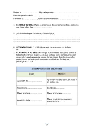 37
Mejora la……………………..., Mejora la presión…………………………………..
Permite que el corazón…………………………………………………………….…
Favorece la…………………., Ayuda al crecimiento de…………………………..
4. El ESTILO DE VIDA (1 pt.) es el conjunto de comportamientos o actitudes
que desarrollan las…………………………
5. ¿Qué entiende por Escoliosis y Cifosis? (1 pt.)
……………………………………………………………………………………………
……………………………………………………………………………………………
……………………………………………………………………………………………
6. SEDENTARISMO: (1 pt.) Estilo de vida caracterizado por la falte
de…………………………………………………………………………
7. EL CUERPO A TU EDAD: El cuerpo humano tiene estructura común a
todos los hombres y mujeres, a la que se llega como consecuencia del
desarrollo. La adolescencia es una de las etapas de este desarrollo y
presenta una serie de particularidades anatómicas, fisiológicas y
psicológicas. (1 pt.)
Caracteres sexuales secundarios
Mujer Hombre
Aparición de…………………..
Aparición de vello facial, en pubis y
en axilas, etc.
Crecimiento………………….. Cambio de………….
Mayor anchura……………….. Mayor anchura de………….
Aparición de la………………..
Mayor crecimiento muscular y
aumento de la……….
 