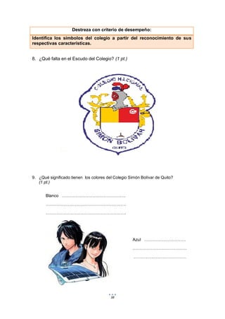38
Destreza con criterio de desempeño:
Identifica los símbolos del colegio a partir del reconocimiento de sus
respectivas características.
8. ¿Qué falta en el Escudo del Colegio? (1 pt.)
9. ¿Qué significado tienen los colores del Colegio Simón Bolívar de Quito?
(1 pt.)
Blanco ……………………………………….
………………………………………………….
………………………………………………….
Azul …………………………
…………………………………
.……………………………….
 