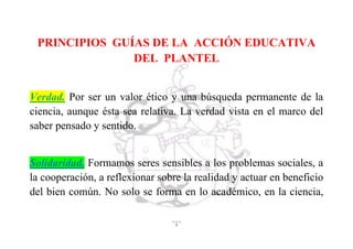 5
PRINCIPIOS GUÍAS DE LA ACCIÓN EDUCATIVA
DEL PLANTEL
Verdad. Por ser un valor ético y una búsqueda permanente de la
ciencia, aunque ésta sea relativa. La verdad vista en el marco del
saber pensado y sentido.
Solidaridad. Formamos seres sensibles a los problemas sociales, a
la cooperación, a reflexionar sobre la realidad y actuar en beneficio
del bien común. No solo se forma en lo académico, en la ciencia,
 