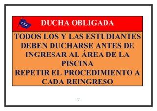91
DUCHA OBLIGADA
TODOS LOS Y LAS ESTUDIANTES
DEBEN DUCHARSE ANTES DE
INGRESAR AL ÁREA DE LA
PISCINA
REPETIR EL PROCEDIMIENTO A
CADA REINGRESO
 