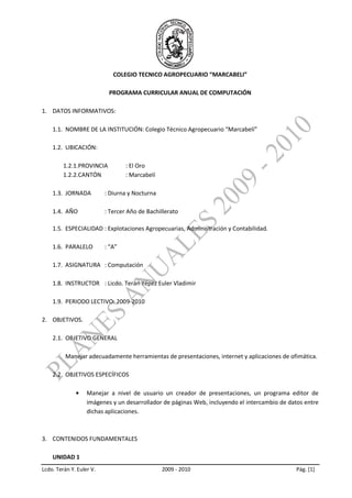 COLEGIO TECNICO AGROPECUARIO “MARCABELI”

                           PROGRAMA CURRICULAR ANUAL DE COMPUTACIÓN

1. DATOS INFORMATIVOS:

    1.1. NOMBRE DE LA INSTITUCIÓN: Colegio Técnico Agropecuario “Marcabelí”

    1.2. UBICACIÓN:

         1.2.1.PROVINCIA          : El Oro
         1.2.2.CANTÓN             : Marcabelí

    1.3. JORNADA          : Diurna y Nocturna

    1.4. AÑO              : Tercer Año de Bachillerato

    1.5. ESPECIALIDAD : Explotaciones Agropecuarias, Administración y Contabilidad.

    1.6. PARALELO         : “A”

    1.7. ASIGNATURA : Computación

    1.8. INSTRUCTOR : Licdo. Terán Yépez Euler Vladimir

    1.9. PERIODO LECTIVO: 2009-2010

2. OBJETIVOS.

    2.1. OBJETIVO GENERAL

          Manejar adecuadamente herramientas de presentaciones, internet y aplicaciones de ofimática.

    2.2. OBJETIVOS ESPECÍFICOS

                   Manejar a nivel de usuario un creador de presentaciones, un programa editor de
                   imágenes y un desarrollador de páginas Web, incluyendo el intercambio de datos entre
                   dichas aplicaciones.



3. CONTENIDOS FUNDAMENTALES

    UNIDAD 1
Lcdo. Terán Y. Euler V.                         2009 - 2010                                   Pág. [1]
 