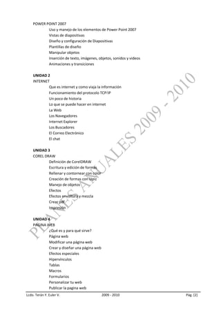 POWER POINT 2007
           Uso y manejo de los elementos de Power Point 2007
           Vistas de diapositivas
           Diseño y configuración de Diapositivas
           Plantillas de diseño
           Manipular objetos
           Inserción de texto, imágenes, objetos, sonidos y videos
           Animaciones y transiciones

    UNIDAD 2
    INTERNET
            Que es internet y como viaja la información
            Funcionamiento del protocolo TCP IP
            Un poco de historia
            Lo que se puede hacer en internet
            La Web
            Los Navegadores
            Internet Explorer
            Los Buscadores
            El Correo Electrónico
            El chat

    UNIDAD 3
    COREL DRAW
            Definición de CorelDRAW
            Escritura y edición de formas
            Rellenar y contornear con color
            Creación de formas con lápiz
            Manejo de objetos
            Efectos
            Efectos envoltura y mezcla
            Crear pdf
            Impresión

    UNIDAD 4
    PAGINA WEB
            ¿Qué es y para qué sirve?
            Página web
            Modificar una página web
            Crear y diseñar una página web
            Efectos especiales
            Hipervínculos
            Tablas
            Macros
            Formularios
            Personalizar tu web
            Publicar la pagina web
Lcdo. Terán Y. Euler V.                       2009 - 2010            Pág. [2]
 