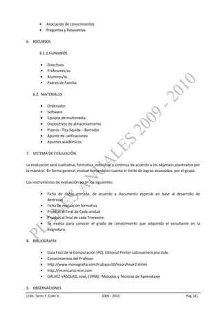 Asociación de conocimientos
             Preguntas y Respuestas

6. RECURSOS

         6.1.1.HUMANOS

              Directivos
              Profesores/as
              Alumnos/as
              Padres de Familia

    6.2. MATERIALES

              Ordenador
              Software
              Equipos de multimedia
              Dispositivos de almacenamiento
              Pizarra - Tiza líquida – Borrador
              Apunte de calificaciones
              Apuntes académicos

7. SISTEMA DE EVALUACIÓN.

La evaluación será cualitativa, formativa, individual y continua de acuerdo a los objetivos planteados por
la maestra. En forma general, evaluar tomando en cuenta el límite de logros alcanzados por el grupo.

Los instrumentos de evaluación serán los siguientes:

              Ficha de doble entrada, de acuerdo a documento especial en base al desarrollo de
              destrezas
              Ficha de evaluación formativa
              Pruebas al Final de Cada unidad
              Pruebas al final de cada Trimestre
              Se evalúa para conocer el grado de conocimiento que adquirido el estudiante en la
              asignatura.

8. BIBLIOGRAFÍA

              Guía Fácil de la Computación (PC), Editorial Printer Latinoamericana Ltda.
              Conocimientos del Profesor
              http://www.monografia.com/trabajos10/hisor/hisor2.shtml
              http://es.encarta.msn.com
              GÁLVEZ VÁSQUEZ, José, (1998); Métodos y Técnicas de Aprendizaje

9. OBSERVACIONES
Lcdo. Terán Y. Euler V.                           2009 - 2010                                    Pág. [4]
 