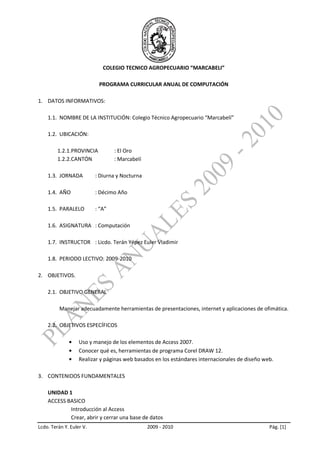 COLEGIO TECNICO AGROPECUARIO “MARCABELI”

                           PROGRAMA CURRICULAR ANUAL DE COMPUTACIÓN

1. DATOS INFORMATIVOS:

    1.1. NOMBRE DE LA INSTITUCIÓN: Colegio Técnico Agropecuario “Marcabelí”

    1.2. UBICACIÓN:

         1.2.1.PROVINCIA          : El Oro
         1.2.2.CANTÓN             : Marcabelí

    1.3. JORNADA          : Diurna y Nocturna

    1.4. AÑO              : Décimo Año

    1.5. PARALELO         : “A”

    1.6. ASIGNATURA : Computación

    1.7. INSTRUCTOR : Licdo. Terán Yépez Euler Vladimir

    1.8. PERIODO LECTIVO: 2009-2010

2. OBJETIVOS.

    2.1. OBJETIVO GENERAL

          Manejar adecuadamente herramientas de presentaciones, internet y aplicaciones de ofimática.

    2.2. OBJETIVOS ESPECÍFICOS

                   Uso y manejo de los elementos de Access 2007.
                   Conocer qué es, herramientas de programa Corel DRAW 12.
                   Realizar y páginas web basados en los estándares internacionales de diseño web.

3. CONTENIDOS FUNDAMENTALES

    UNIDAD 1
    ACCESS BASICO
            Introducción al Access
            Crear, abrir y cerrar una base de datos
Lcdo. Terán Y. Euler V.                         2009 - 2010                                     Pág. [1]
 
