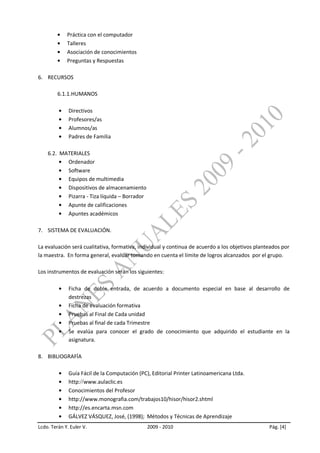 Práctica con el computador
             Talleres
             Asociación de conocimientos
             Preguntas y Respuestas

6. RECURSOS

         6.1.1.HUMANOS

              Directivos
              Profesores/as
              Alumnos/as
              Padres de Familia

    6.2. MATERIALES
           Ordenador
           Software
           Equipos de multimedia
           Dispositivos de almacenamiento
           Pizarra - Tiza líquida – Borrador
           Apunte de calificaciones
           Apuntes académicos

7. SISTEMA DE EVALUACIÓN.

La evaluación será cualitativa, formativa, individual y continua de acuerdo a los objetivos planteados por
la maestra. En forma general, evaluar tomando en cuenta el límite de logros alcanzados por el grupo.

Los instrumentos de evaluación serán los siguientes:

              Ficha de doble entrada, de acuerdo a documento especial en base al desarrollo de
              destrezas
              Ficha de evaluación formativa
              Pruebas al Final de Cada unidad
              Pruebas al final de cada Trimestre
              Se evalúa para conocer el grado de conocimiento que adquirido el estudiante en la
              asignatura.

8. BIBLIOGRAFÍA

              Guía Fácil de la Computación (PC), Editorial Printer Latinoamericana Ltda.
              http: www.aulaclic.es
              Conocimientos del Profesor
              http://www.monografia.com/trabajos10/hisor/hisor2.shtml
              http://es.encarta.msn.com
              GÁLVEZ VÁSQUEZ, José, (1998); Métodos y Técnicas de Aprendizaje
Lcdo. Terán Y. Euler V.                        2009 - 2010                                       Pág. [4]
 