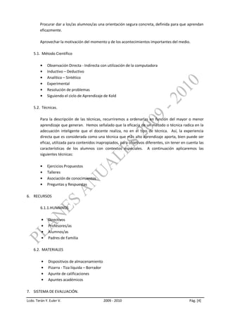 Procurar dar a los/as alumnos/as una orientación segura concreta, definida para que aprendan
        eficazmente.

        Aprovechar la motivación del momento y de los acontecimientos importantes del medio.

    5.1. Método Científico

             Observación Directa - Indirecta con utilización de la computadora
             Inductivo – Deductivo
             Analítico – Sintético
             Experimental
             Resolución de problemas
             Siguiendo el ciclo de Aprendizaje de Kold

    5.2. Técnicas.

         Para la descripción de las técnicas, recurriremos a ordenarlas en función del mayor o menor
         aprendizaje que generan. Hemos señalado que la eficacia de un método o técnica radica en la
         adecuación inteligente que el docente realiza, no en el tipo de técnica. Así, la experiencia
         directa que es considerada como una técnica que más alto aprendizaje aporta, bien puede ser
         eficaz, utilizada para contenidos inapropiados, para objetivos diferentes, sin tener en cuenta las
         características de los alumnos con contextos especiales. A continuación aplicaremos las
         siguientes técnicas:

             Ejercicios Propuestos
             Talleres
             Asociación de conocimientos
             Preguntas y Respuestas

6. RECURSOS

         6.1.1.HUMANOS

              Directivos
              Profesores/as
              Alumnos/as
              Padres de Familia

    6.2. MATERIALES

              Dispositivos de almacenamiento
              Pizarra - Tiza líquida – Borrador
              Apunte de calificaciones
              Apuntes académicos

7. SISTEMA DE EVALUACIÓN.

Lcdo. Terán Y. Euler V.                           2009 - 2010                                     Pág. [4]
 