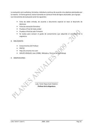 La evaluación será cualitativa, formativa, individual y continua de acuerdo a los objetivos planteados por
la maestra. En forma general, evaluar tomando en cuenta el límite de logros alcanzados por el grupo.
Los instrumentos de evaluación serán los siguientes:

              Ficha de doble entrada, de acuerdo a documento especial en base al desarrollo de
              destrezas
              Ficha de evaluación formativa
              Pruebas al Final de Cada unidad
              Pruebas al final de cada Trimestre
              Se evalúa para conocer el grado de conocimiento que adquirido el estudiante en la
              asignatura.

8. BIBLIOGRAFÍA

              Conocimientos del Profesor
              PRETEC
              http://es.encarta.msn.com
              GÁLVEZ VÁSQUEZ, José, (1998); Métodos y Técnicas de Aprendizaje

9. OBSERVACIONES




                                   ____________________________
                                    Lcdo. Terán Yépez Euler Vladimir
                                       Profesor de la Asignatura




Lcdo. Terán Y. Euler V.                       2009 - 2010                                        Pág. [5]
 