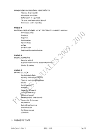 PREVENCIÓN Y PROTECCIÓN DE RIESGOS FÍSICOS
            Técnicas de protección
            Equipos de protección
            Señalización de seguridad
            Técnicas para la seguridad laboral
            Prevención contra incendios

    UNIDAD 4
    PRIORIDAD Y ACTUACIÓN EN LOS ACCIDENTES Y LOS PRIMEROS AUXILIOS
            Primeros auxilios
            Fracturas
            Esguinces
            Hemorragias
            Quemaduras
            Asfixia
            Electrocución
            Reanimación cardiopulmonar

    UNIDAD 5
    El DERECHO LABORAL
             Derecho laboral
             Fuentes internacionales de derecho laboral
             Código de trabajo

    UNIDAD 6
    LA CONTRATACIÓN
            Contrato de trabajo
            Forma y duración del contrato
            Tipos de contratos individuales
            Salario
            Contribuciones
            Nomina
            Garantías del salario
            Jornadas de trabajo
            Descanso laboral
            Modificaciones contractuales
            Suspensión de contrato
            Excedencias
            Extinción del contrato
            Indemnización
            Fondo de reserva
            Jubilación



4. CALCULO DEL TIEMPO



Lcdo. Terán Y. Euler V.                       2009 - 2010             Pág. [3]
 