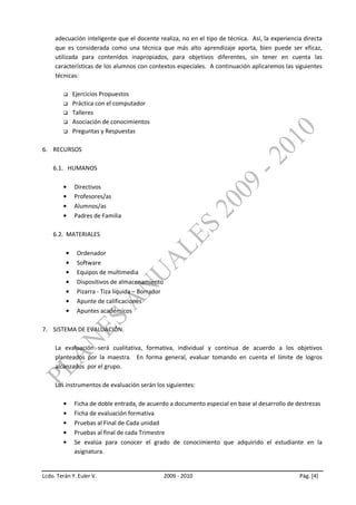 adecuación inteligente que el docente realiza, no en el tipo de técnica. Así, la experiencia directa
     que es considerada como una técnica que más alto aprendizaje aporta, bien puede ser eficaz,
     utilizada para contenidos inapropiados, para objetivos diferentes, sin tener en cuenta las
     características de los alumnos con contextos especiales. A continuación aplicaremos las siguientes
     técnicas:

           Ejercicios Propuestos
           Práctica con el computador
           Talleres
           Asociación de conocimientos
           Preguntas y Respuestas

6. RECURSOS

    6.1. HUMANOS

             Directivos
             Profesores/as
             Alumnos/as
             Padres de Familia

    6.2. MATERIALES

              Ordenador
              Software
              Equipos de multimedia
              Dispositivos de almacenamiento
              Pizarra - Tiza líquida – Borrador
              Apunte de calificaciones
              Apuntes académicos

7. SISTEMA DE EVALUACIÓN.

     La evaluación será cualitativa, formativa, individual y continua de acuerdo a los objetivos
     planteados por la maestra. En forma general, evaluar tomando en cuenta el límite de logros
     alcanzados por el grupo.

     Los instrumentos de evaluación serán los siguientes:

             Ficha de doble entrada, de acuerdo a documento especial en base al desarrollo de destrezas
             Ficha de evaluación formativa
             Pruebas al Final de Cada unidad
             Pruebas al final de cada Trimestre
             Se evalúa para conocer el grado de conocimiento que adquirido el estudiante en la
             asignatura.


Lcdo. Terán Y. Euler V.                           2009 - 2010                                   Pág. [4]
 