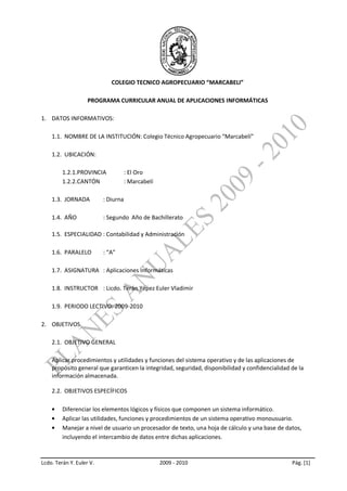 COLEGIO TECNICO AGROPECUARIO “MARCABELI”

                    PROGRAMA CURRICULAR ANUAL DE APLICACIONES INFORMÁTICAS

1. DATOS INFORMATIVOS:

    1.1. NOMBRE DE LA INSTITUCIÓN: Colegio Técnico Agropecuario “Marcabelí”

    1.2. UBICACIÓN:

         1.2.1.PROVINCIA             : El Oro
         1.2.2.CANTÓN                : Marcabelí

    1.3. JORNADA          : Diurna

    1.4. AÑO              : Segundo Año de Bachillerato

    1.5. ESPECIALIDAD : Contabilidad y Administración

    1.6. PARALELO         : “A”

    1.7. ASIGNATURA : Aplicaciones Informáticas

    1.8. INSTRUCTOR : Licdo. Terán Yépez Euler Vladimir

    1.9. PERIODO LECTIVO: 2009-2010

2. OBJETIVOS.

    2.1. OBJETIVO GENERAL

    Aplicar procedimientos y utilidades y funciones del sistema operativo y de las aplicaciones de
    propósito general que garanticen la integridad, seguridad, disponibilidad y confidencialidad de la
    información almacenada.

    2.2. OBJETIVOS ESPECÍFICOS

         Diferenciar los elementos lógicos y físicos que componen un sistema informático.
         Aplicar las utilidades, funciones y procedimientos de un sistema operativo monousuario.
         Manejar a nivel de usuario un procesador de texto, una hoja de cálculo y una base de datos,
         incluyendo el intercambio de datos entre dichas aplicaciones.


Lcdo. Terán Y. Euler V.                            2009 - 2010                                   Pág. [1]
 