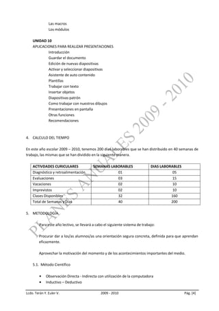 Las macros
               Los módulos

    UNIDAD 10
    APLICACIONES PARA REALIZAR PRESENTACIONES
            Introducción
            Guardar el documento
            Edición de nuevas diapositivas
            Activar y seleccionar diapositivas
            Asistente de auto contenido
            Plantillas
            Trabajar con texto
            Insertar objetos
            Diapositivas patrón
            Como trabajar con nuestros dibujos
            Presentaciones en pantalla
            Otras funciones
            Recomendaciones



4. CALCULO DEL TIEMPO

En este año escolar 2009 – 2010, tenemos 200 días laborables que se han distribuido en 40 semanas de
trabajo, las mismas que se han dividido en la siguiente manera.

    ACTIVDADES CURICULARES                 SEMANAS LABORABLES                  DIAS LABORABLES
    Diagnóstico y retroalimentación                   01                                  05
    Evaluaciones                                      03                                  15
    Vacaciones                                        02                                  10
    Imprevistos                                       02                                  10
    Clases Disponibles                                32                                 160
    Total de Semanas y Días                           40                                 200

5. METODOLOGÍA

         Para este año lectivo, se llevará a cabo el siguiente sistema de trabajo:

        Procurar dar a los/as alumnos/as una orientación segura concreta, definida para que aprendan
        eficazmente.

        Aprovechar la motivación del momento y de los acontecimientos importantes del medio.

    5.1. Método Científico

             Observación Directa - Indirecta con utilización de la computadora
             Inductivo – Deductivo

Lcdo. Terán Y. Euler V.                        2009 - 2010                                       Pág. [4]
 