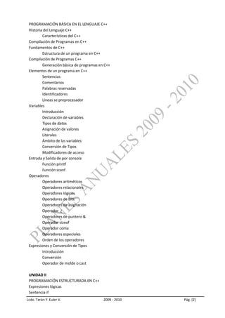 PROGRAMACIÓN BÁSICA EN EL LENGUAJE C++
 Historia del Lenguaje C++
         Características del C++
 Compilación de Programas en C++
 Fundamentos de C++
         Estructura de un programa en C++
 Compilación de Programas C++
         Generación básica de programas en C++
 Elementos de un programa en C++
         Sentencias
         Comentarios
         Palabras reservadas
         Identificadores
         Líneas se preprocesador
 Variables
         Introducción
         Declaración de variables
         Tipos de datos
         Asignación de valores
         Literales
         Ámbito de las variables
         Conversión de Tipos
         Modificadores de acceso
 Entrada y Salida de por consola
         Función printf
         Función scanf
 Operadores
         Operadores aritméticos
         Operadores relacionales
         Operadores lógicos
         Operadores de bits
         Operadores de asignación
         Operador ¿
         Operadores de puntero &
         Operador sizeof
         Operador coma
         Operadores especiales
         Orden de los operadores
 Expresiones y Conversión de Tipos
         Introducción
         Conversión
         Operador de molde o cast

 UNIDAD II
 PROGRAMACIÓN ESTRUCTURADA EN C++
 Expresiones lógicas
 Sentencia if
Lcdo. Terán Y. Euler V.                   2009 - 2010   Pág. [2]
 