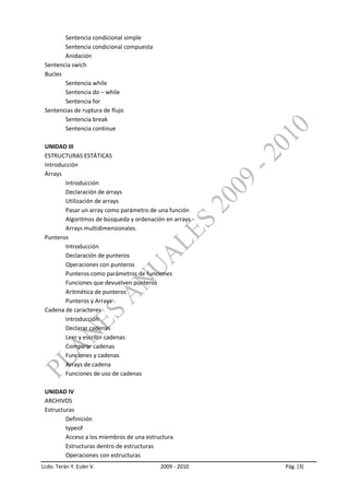 Sentencia condicional simple
        Sentencia condicional compuesta
        Anidación
 Sentencia swich
 Bucles
        Sentencia while
        Sentencia do – while
        Sentencia for
 Sentencias de ruptura de flujo
        Sentencia break
        Sentencia continue

 UNIDAD III
 ESTRUCTURAS ESTÁTICAS
 Introducción
 Arrays
        Introducción
        Declaración de arrays
        Utilización de arrays
        Pasar un array como parámetro de una función
        Algoritmos de búsqueda y ordenación en arrays
        Arrays multidimensionales.
 Punteros
        Introducción
        Declaración de punteros
        Operaciones con punteros
        Punteros como parámetros de funciones
        Funciones que devuelven punteros
        Aritmética de punteros
        Punteros y Arrays
 Cadena de caracteres
        Introducción
        Declarar cadenas
        Leer y escribir cadenas
        Comparar cadenas
        Funciones y cadenas
        Arrays de cadena
        Funciones de uso de cadenas

 UNIDAD IV
 ARCHIVOS
 Estructuras
         Definición
         typeof
         Acceso a los miembros de una estructura
         Estructuras dentro de estructuras
         Operaciones con estructuras
Lcdo. Terán Y. Euler V.                    2009 - 2010   Pág. [3]
 