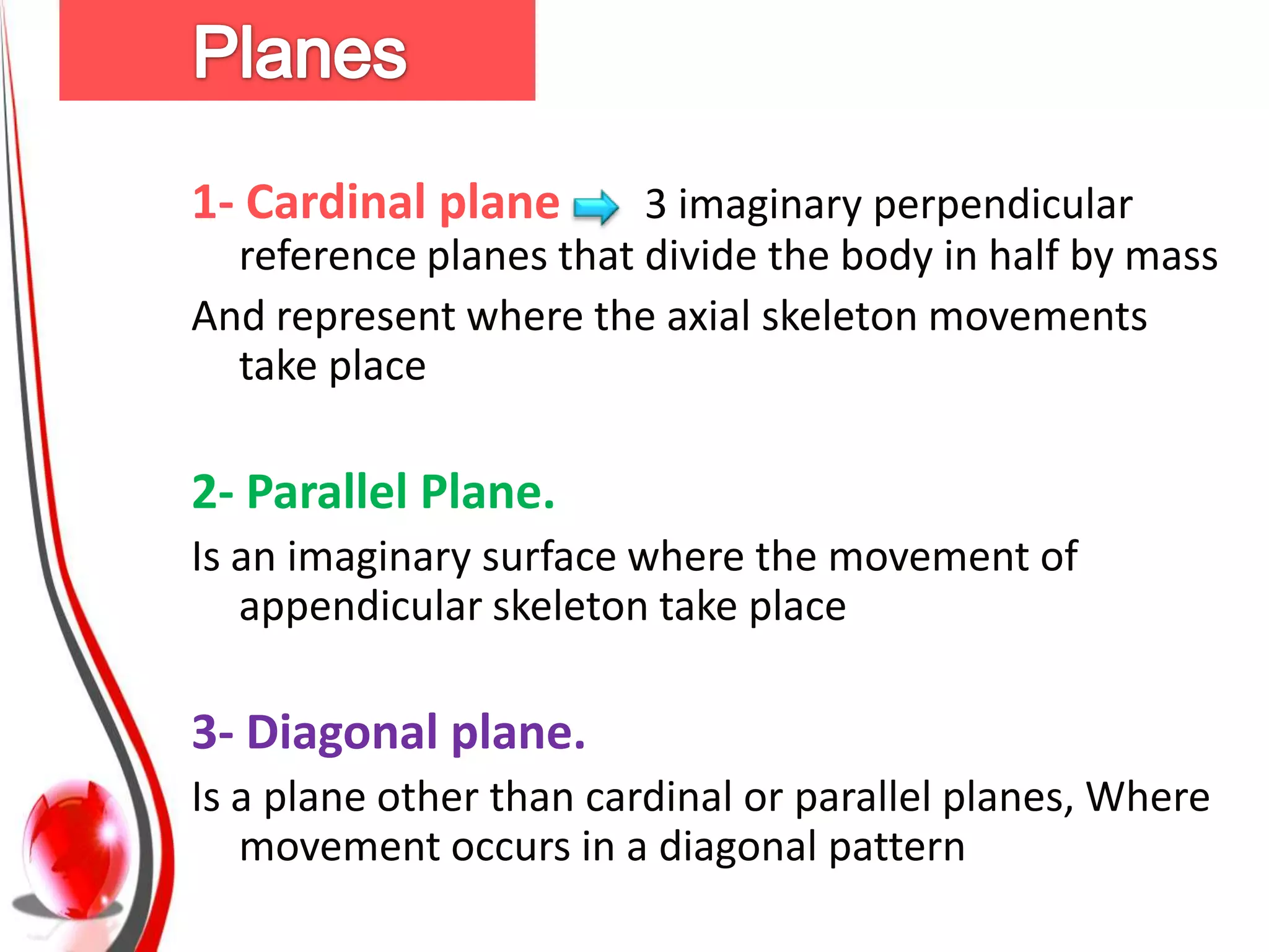 1- Cardinal plane       3 imaginary perpendicular
  reference planes that divide the body in half by mass
And represent where the axial skeleton movements
  take place

2- Parallel Plane.
Is an imaginary surface where the movement of
   appendicular skeleton take place

3- Diagonal plane.
Is a plane other than cardinal or parallel planes, Where
   movement occurs in a diagonal pattern
 
