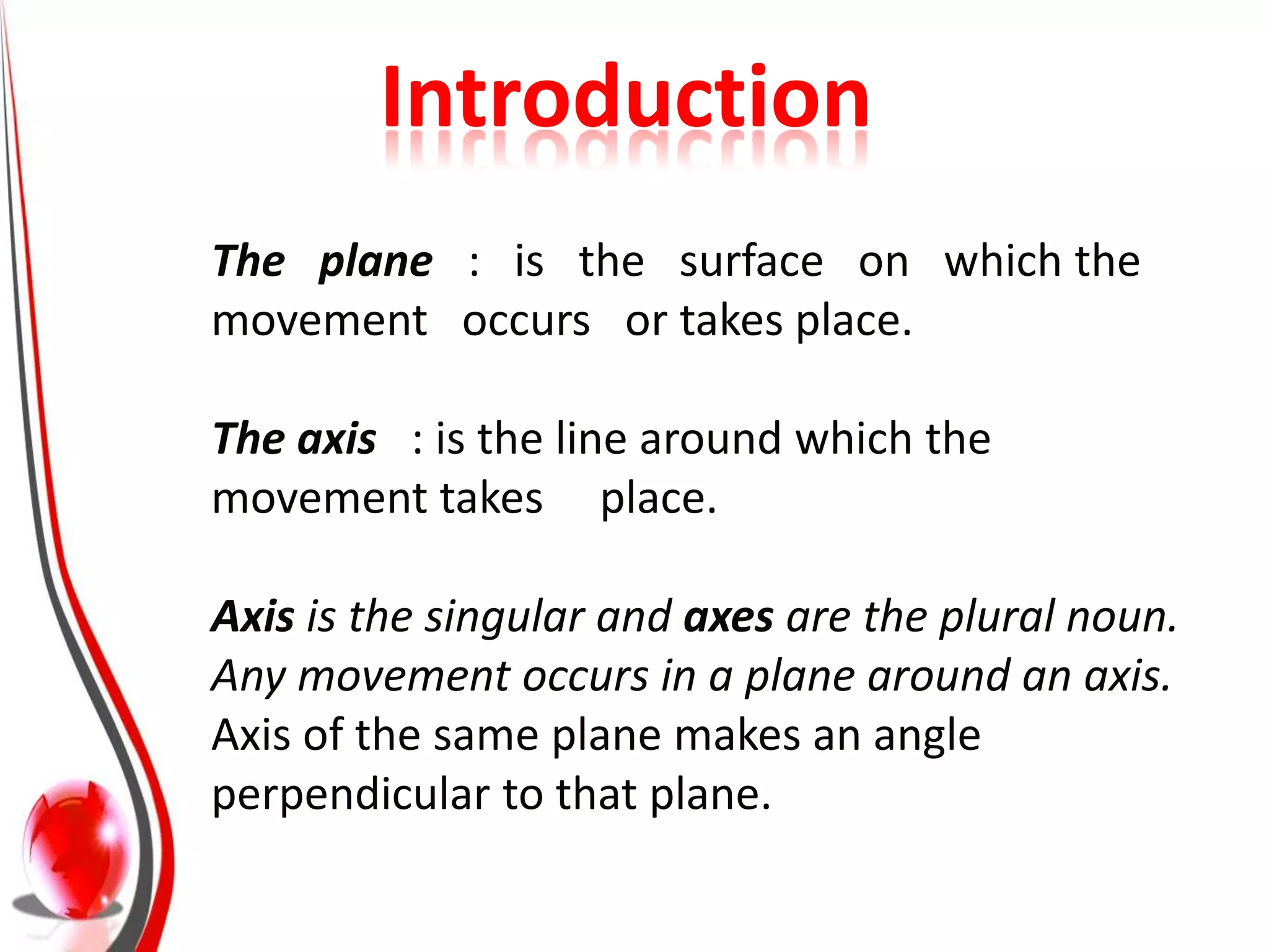 Introduction
The plane : is the surface on which the
movement occurs or takes place.

The axis : is the line around which the
movement takes place.

Axis is the singular and axes are the plural noun.
Any movement occurs in a plane around an axis.
Axis of the same plane makes an angle
perpendicular to that plane.
 