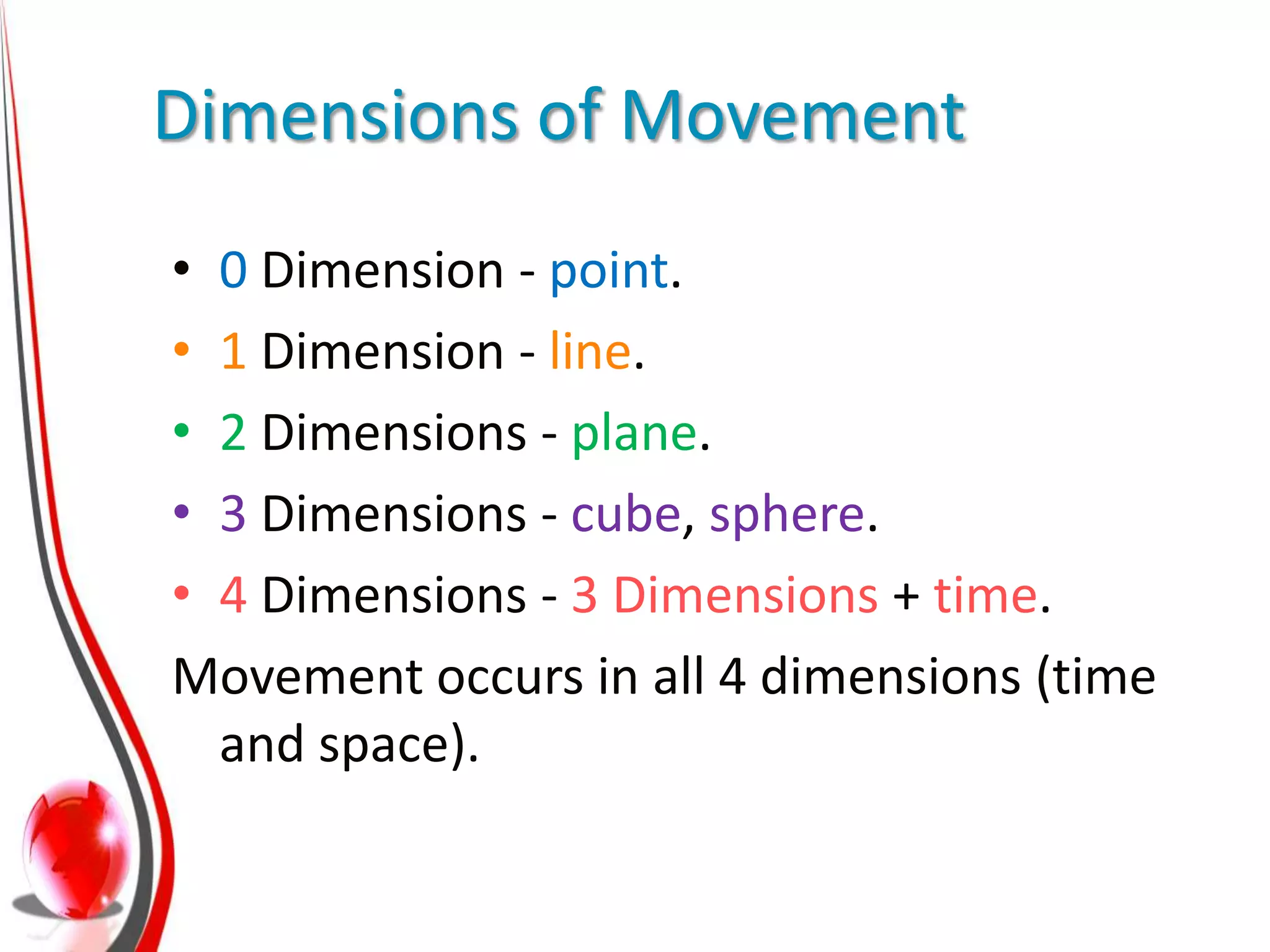 Dimensions of Movement
• 0 Dimension - point.
• 1 Dimension - line.
• 2 Dimensions - plane.
• 3 Dimensions - cube, sphere.
• 4 Dimensions - 3 Dimensions + time.
Movement occurs in all 4 dimensions (time
  and space).
 