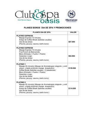 PLANES BONOS DIA DE SPA Y PROMOCIONES
PLANES DIA DE SPA
PLATINO EXPRESS
Masaje Express 10 minutos
Antojo de Coffee Break (bebidas usuales)
Uso de las áreas:
(Piscina, jacuzzy, sauna y baño turco)
PLATINO EXPRESS
Masaje Express 10 minutos
Fruit Punch de Bienvenida
Menú (Entrada + Fuerte + Postre)
Gaseosa o Jugo
Uso de las áreas:
(Piscina, jacuzzy, sauna y baño turco)

VALOR

$67.000

$82.000

PLATINO 1
Masaje 45 minutos (Masaje de Aromaterapia relajante y anti
stress o tejido profundo masaje terapéutico)
$139.000
Coffee Break (bebidas usuales + 2 pasabocas)
Menú (Entrada + Fuerte + Postre)
Gaseosa o Jugo
Uso de las áreas:
(Piscina, jacuzzy, sauna y baño turco)
PLATINO 2
Masaje 45 minutos (Masaje de Aromaterapia relajante y anti
stress o tejido profundo masaje terapéutico)
Antojo de Coffee Break (bebidas usuales)
$114.000
Uso de las áreas:
(Piscina, jacuzzy, sauna y baño turco.)

 