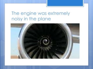 The engine was extremely
noisy in the plane
 