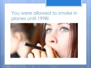You were allowed to smoke in
planes until 1998!
 