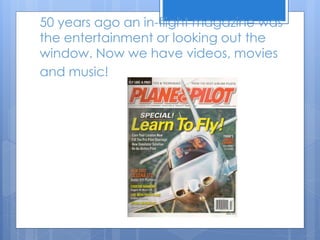 50 years ago an in-flight magazine was
the entertainment or looking out the
window. Now we have videos, movies
and music!
 