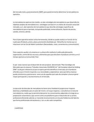 del mercado meta y posicionamiento (SMP); para posteriormente determinar la mercadotecnia
operativa.



La mercadotecnia opera en dos niveles: un plan estratégico de mercadotecnia que desarrolla los
objetivos amplios de mercadotecnia y estrategias con base en un análisis de situación actual del
mercado; y un plan operativo de mercadotecnia que describe estrategias específicas de
mercadotecnia para el período, incluyendo publicidad, comercialización, fijación de precios,
canales, servicio y demás.



Para el plan operativo existen varias herramientas, donde se puede analizar en función de las
cuatro pes (Producto, precio, plaza y promoción) diseñadas por McCarthy las mismas que se
relacionan con las Ces de Robert Lauterborn (Necesidades, costo, conveniencia y comunicación)



Estos aspectos ayudan a la empresa en su desarrollo mediante la adecuada planeación,
organización, control de los recursos y elementos para que ésta lleve el producto correcto y en el
tiempo oportuno al consumidor final.



Es por estas razones que el desarrollo de este proyecto denominado “Plan Estratégico de
Mercadeo para la empresa “Calzados Industriales CALINCEN S.A.” del Complejo Industrial Holding
DINE” es de gran relevancia ya que se espera permita identificar al mercado con el producto
ofrecido y que el mismo responda a sus necesidades y expectativas para que dicha empresa
pueda constituirse y posicionarse como una de aquellas que cada día compiten y buscan ganar
mayor participación y reconocimiento en el mercado.




La ejecución de éste plan de mercadotecnia tiene como finalidad el proporcionar mayores
destrezas y habilidades para el autor del mismo en lo que respecta a consultoría en el área de
mercadotecnia, medio que le permitirá demostrar los conocimientos adquiridos a lo largo de su
preparación universitaria y que servirá como una plataforma para el desarrollo de su carrera
profesional ofreciendo además un merecido reconocimiento a la Escuela Politécnica del Ejército
que forma profesionales de excelencia y con un alto valor competitivo.



  3 HIPÓTESIS
 