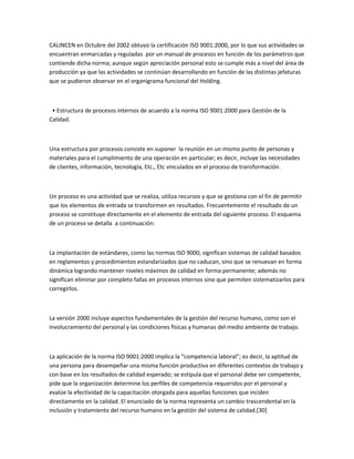 CALINCEN en Octubre del 2002 obtuvo la certificación ISO 9001:2000, por lo que sus actividades se
encuentran enmarcadas y reguladas por un manual de procesos en función de los parámetros que
contiende dicha norma; aunque según apreciación personal esto se cumple más a nivel del área de
producción ya que las actividades se continúan desarrollando en función de las distintas jefaturas
que se pudieron observar en el organigrama funcional del Holding.



 • Estructura de procesos internos de acuerdo a la norma ISO 9001:2000 para Gestión de la
Calidad.



Una estructura por procesos consiste en suponer la reunión en un mismo punto de personas y
materiales para el cumplimiento de una operación en particular; es decir, incluye las necesidades
de clientes, información, tecnología, Etc., Etc vinculados en el proceso de transformación.



Un proceso es una actividad que se realiza, utiliza recursos y que se gestiona con el fin de permitir
que los elementos de entrada se transformen en resultados. Frecuentemente el resultado de un
proceso se constituye directamente en el elemento de entrada del siguiente proceso. El esquema
de un proceso se detalla a continuación:



La implantación de estándares, como las normas ISO 9000, significan sistemas de calidad basados
en reglamentos y procedimientos estandarizados que no caducan, sino que se renuevan en forma
dinámica logrando mantener niveles máximos de calidad en forma permanente; además no
significan eliminar por completo fallas en procesos internos sino que permiten sistematizarlos para
corregirlos.



La versión 2000 incluye aspectos fundamentales de la gestión del recurso humano, como son el
involucramiento del personal y las condiciones físicas y humanas del medio ambiente de trabajo.



La aplicación de la norma ISO 9001:2000 implica la “competencia laboral”; es decir, la aptitud de
una persona para desempeñar una misma función productiva en diferentes contextos de trabajo y
con base en los resultados de calidad esperado; se estipula que el personal debe ser competente,
pide que la organización determine los perfiles de competencia requeridos por el personal y
evalúe la efectividad de la capacitación otorgada para aquellas funciones que inciden
directamente en la calidad. El enunciado de la norma representa un cambio trascendental en la
inclusión y tratamiento del recurso humano en la gestión del sistema de calidad.[30]
 