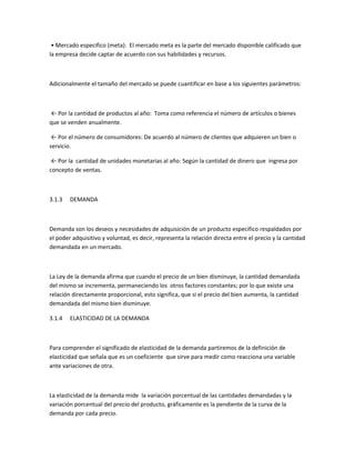 • Mercado especifico (meta): El mercado meta es la parte del mercado disponible calificado que
la empresa decide captar de acuerdo con sus habilidades y recursos.



Adicionalmente el tamaño del mercado se puede cuantificar en base a los siguientes parámetros:



← Por la cantidad de productos al año: Toma como referencia el número de artículos o bienes
que se venden anualmente.

 ← Por el número de consumidores: De acuerdo al número de clientes que adquieren un bien o
servicio.

 ← Por la cantidad de unidades monetarias al año: Según la cantidad de dinero que ingresa por
concepto de ventas.



3.1.3   DEMANDA



Demanda son los deseos y necesidades de adquisición de un producto especifico respaldados por
el poder adquisitivo y voluntad, es decir, representa la relación directa entre el precio y la cantidad
demandada en un mercado.



La Ley de la demanda afirma que cuando el precio de un bien disminuye, la cantidad demandada
del mismo se incrementa, permaneciendo los otros factores constantes; por lo que existe una
relación directamente proporcional, esto significa, que si el precio del bien aumenta, la cantidad
demandada del mismo bien disminuye.

3.1.4   ELASTICIDAD DE LA DEMANDA



Para comprender el significado de elasticidad de la demanda partiremos de la definición de
elasticidad que señala que es un coeficiente que sirve para medir como reacciona una variable
ante variaciones de otra.



La elasticidad de la demanda mide la variación porcentual de las cantidades demandadas y la
variación porcentual del precio del producto, gráficamente es la pendiente de la curva de la
demanda por cada precio.
 