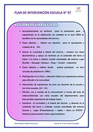 Dinamizadora Ceibal Divia Soria Escuela N° 97 de Tiempo Completo
 Acompañamiento en territorio para la orientación, guía y
capacitación en la elaboración de unidades en el aula CREA en
beneficio de los aprendizajes del alumno.
 Clases abiertas - talleres con docentes para la apropiación y
cuidado de la XO.
 Activar la curiosidad e interés del alumno - maestro con clases
demostrativas y apoyo en territorio en el contenido del tema a
tratar o la tarea a realizar usando actividades del entorno sugar
(Escribir – Navegar- fototoon – Etoys – Scratch - Laberinto)
 Clases abiertas y talleres donde padres participan en foros
virtuales de plataforma CREA .
 Participación en la Feria y Maratón Ceibal con experiencias exitosas
para difundir a la comunidad.
 Intercambio de experiencias de aula con docentes de la escuela y
con otras escuelas. (23 – 97).
 Difusión, uso y manejo de la comunicación a través del aula de
videoconferencias con otras escuelas del departamento para
intercambiar experiencias de trabajo áulico.
 Incentivar la curiosidad y el interés del alumno y docente en el
contenido del tema a trabajar usando actividades del entorno
Gnome y sugar (Presentaciones – tablas – libros en ETOYS -
fototoon) para producir textos argumentativos.
 