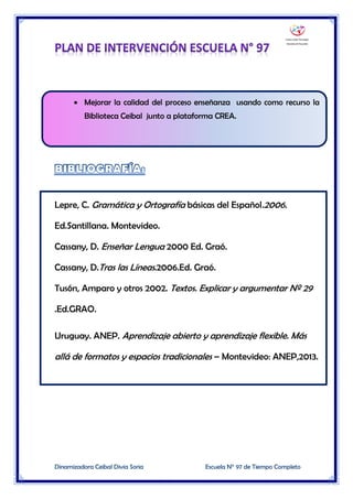 Dinamizadora Ceibal Divia Soria Escuela N° 97 de Tiempo Completo
 Mejorar la calidad del proceso enseñanza usando como recurso la
Biblioteca Ceibal junto a plataforma CREA.
Lepre, C. Gramática y Ortografía básicas del Español.2006.
Ed.Santillana. Montevideo.
Cassany, D. Enseñar Lengua 2000 Ed. Graó.
Cassany, D.Tras las Líneas.2006.Ed. Graó.
Tusón, Amparo y otros 2002. Textos. Explicar y argumentar Nº 29
.Ed.GRAO.
Uruguay. ANEP. Aprendizaje abierto y aprendizaje flexible. Más
allá de formatos y espacios tradicionales – Montevideo: ANEP,2013.
 