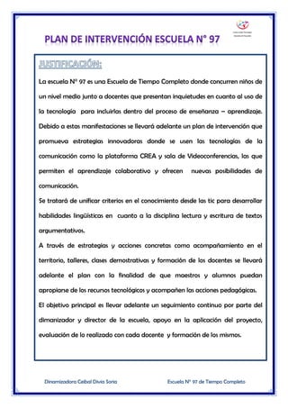 Dinamizadora Ceibal Divia Soria Escuela N° 97 de Tiempo Completo
La escuela N° 97 es una Escuela de Tiempo Completo donde concurren niños de
un nivel medio junto a docentes que presentan inquietudes en cuanto al uso de
la tecnología para incluirlas dentro del proceso de enseñanza – aprendizaje.
Debido a estas manifestaciones se llevará adelante un plan de intervención que
promueva estrategias innovadoras donde se usen las tecnologías de la
comunicación como la plataforma CREA y sala de Videoconferencias, las que
permiten el aprendizaje colaborativo y ofrecen nuevas posibilidades de
comunicación.
Se tratará de unificar criterios en el conocimiento desde las tic para desarrollar
habilidades lingüísticas en cuanto a la disciplina lectura y escritura de textos
argumentativos.
A través de estrategias y acciones concretas como acompañamiento en el
territorio, talleres, clases demostrativas y formación de los docentes se llevará
adelante el plan con la finalidad de que maestros y alumnos puedan
apropiarse de los recursos tecnológicos y acompañen las acciones pedagógicas.
El objetivo principal es llevar adelante un seguimiento continuo por parte del
dimanizador y director de la escuela, apoyo en la aplicación del proyecto,
evaluación de lo realizado con cada docente y formación de los mismos.
 