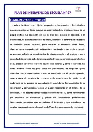 Dinamizadora Ceibal Divia Soria Escuela N° 97 de Tiempo Completo
FUNDAMENTACIÓN TEÓRICA
La educación tiene como objetivo proporcionar herramientas a los individuos
para que puedan ser libres, puedan ser gobernantes de su propia persona y de su
propio destino. La educación así, no es algo que alcanza el poderoso, o el
acomodado, no es un resultado del desarrollo, sino todo lo contrario: la educación
es condición previa, necesaria, para alcanzar el desarrollo pleno. Freire,
abanderado de esta pedagogía crítica afirma que la educación no debe consistir
en un mero volcado de conocimientos de alguien experto – el profesor – sobre
aprendiz. Este aprendiz debe tener un papel activo en su aprendizaje, ser el piloto
de su proceso, ser crítico con todo aquello que aprende y cómo lo aprende. En
cierta medida, Freire recupera parte del pensamiento de Vygostky, quien
afirmaba que el conocimiento puede ser construido por el propio aprendiz,
aunque para ello requiera la concurrencia del experto que le ayude con el
andamiaje de su proceso de aprendizaje. Es aquí donde las tecnologías de la
información y comunicación toman un papel importante en el ámbito de la
educación. Si los docentes somos capaces de entender las TIC como herramientas
por excelencia de transmisión y gestión del conocimiento, poderosísimas
herramientas personales que empoderan al individuo y que contribuyen a
ampliar esa zona de desarrollo próximo de Vygotsky, a apropiarse del proceso de
 
