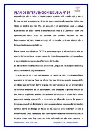 Dinamizadora Ceibal Divia Soria Escuela N° 97 de Tiempo Completo
aprendizaje, de acceder al conocimiento experto allí donde esté y en la
forma en que se encuentre; si somos, pues, capaces de conectar todas esas
ideas, es posible que las TIC , en general, y el aprendizaje que se apoya
fuertemente en ellas – como la enseñanza en línea o e-Learning – sean una
oportunidad única para las personas que puedan disponer de esta
herramientas de alto impacto junto al contenido curricular dentro de la
lengua: textos argumentativos.
Para lograr esto desde el CCTE se promueve que el dinamizador esté en
constante formación y comparta con los docentes propuestas enriquecedoras
e innovadoras con su acompañamiento territorial.
Se abordarán acciones desde el área de la Lengua en la disciplina lectura y
escritura de textos argumentativos
La argumentación consiste en exponer un punto de vista propio para hacer
que otro lo comparta. Para tal efecto hay que tener en cuenta la exposición
de ideas que permitan definir el propósito comunicativo de un emisor sobre
las distintas creencias de un destinatario. Este propósito se puede realizar de
dos formas: la primera intenta convencer al destinatario a través de la razón,
para que ejecute una acción o comparta las ideas del emisor; la segunda
intenta persuadir al destinatario sobre una conducta, empleando formas tan
sencillas como el diálogo en favor de las razones que sustenten la tesis a
defender; así, cada vez que se den cierto tipo de razones a un interlocutor, se
intenta hacer que éste crea en tales afirmaciones; de esta manera, la
 