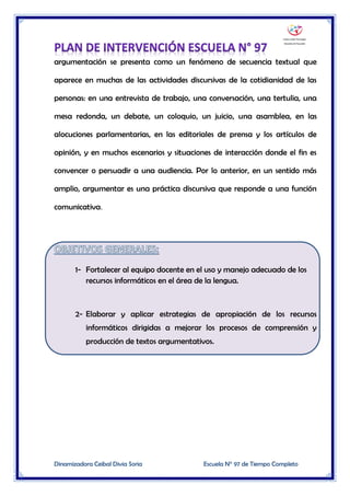 Dinamizadora Ceibal Divia Soria Escuela N° 97 de Tiempo Completo
argumentación se presenta como un fenómeno de secuencia textual que
aparece en muchas de las actividades discursivas de la cotidianidad de las
personas: en una entrevista de trabajo, una conversación, una tertulia, una
mesa redonda, un debate, un coloquio, un juicio, una asamblea, en las
alocuciones parlamentarias, en las editoriales de prensa y los artículos de
opinión, y en muchos escenarios y situaciones de interacción donde el fin es
convencer o persuadir a una audiencia. Por lo anterior, en un sentido más
amplio, argumentar es una práctica discursiva que responde a una función
comunicativa.
1- Fortalecer al equipo docente en el uso y manejo adecuado de los
recursos informáticos en el área de la lengua.
2- Elaborar y aplicar estrategias de apropiación de los recursos
informáticos dirigidas a mejorar los procesos de comprensión y
producción de textos argumentativos.
 