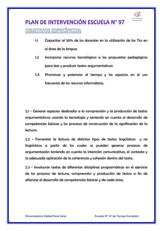 Dinamizadora Ceibal Divia Soria Escuela N° 97 de Tiempo Completo
1.1 Capacitar al 50% de los docentes en la utilización de las Tics en
el área de la lengua.
1.2 Incorporar recursos tecnológicos a las propuestas pedagógicas
para leer y producir textos argumentativos
1.3 Promover y potenciar el tiempo y los espacios en el uso
frecuente de los recursos informáticos.
2.1 - Generar espacios dedicados a la comprensión y la producción de textos
argumentativos usando la tecnología y teniendo en cuenta el desarrollo de
competencias básicas y los procesos de construcción de la significación de la
lectura.
2.2 - Fomentar la lectura de distintos tipos de textos lingüísticos y no
lingüísticos a partir de los cuales se pueden generar procesos de
argumentación teniendo en cuenta la intención comunicativa, el contexto y
la adecuada aplicación de la coherencia y cohesión dentro del texto.
2.3 - Involucrar textos de diferentes disciplinas programáticas en el ejercicio
de los procesos de lectura, comprensión y producción de textos a fin de
afianzar el desarrollo de competencias básicas y de cada área.
 