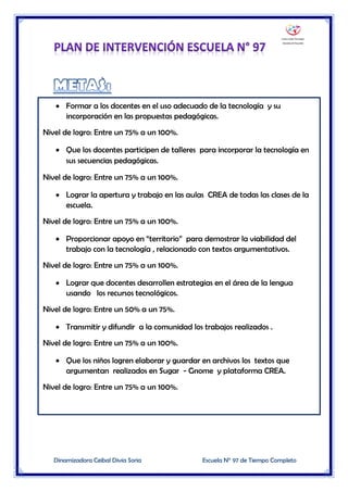 Dinamizadora Ceibal Divia Soria Escuela N° 97 de Tiempo Completo
 Formar a los docentes en el uso adecuado de la tecnología y su
incorporación en las propuestas pedagógicas.
Nivel de logro: Entre un 75% a un 100%.
 Que los docentes participen de talleres para incorporar la tecnología en
sus secuencias pedagógicas.
Nivel de logro: Entre un 75% a un 100%.
 Lograr la apertura y trabajo en las aulas CREA de todas las clases de la
escuela.
Nivel de logro: Entre un 75% a un 100%.
 Proporcionar apoyo en “territorio” para demostrar la viabilidad del
trabajo con la tecnología , relacionado con textos argumentativos.
Nivel de logro: Entre un 75% a un 100%.
 Lograr que docentes desarrollen estrategias en el área de la lengua
usando los recursos tecnológicos.
Nivel de logro: Entre un 50% a un 75%.
 Transmitir y difundir a la comunidad los trabajos realizados .
Nivel de logro: Entre un 75% a un 100%.
 Que los niños logren elaborar y guardar en archivos los textos que
argumentan realizados en Sugar - Gnome y plataforma CREA.
Nivel de logro: Entre un 75% a un 100%.
 