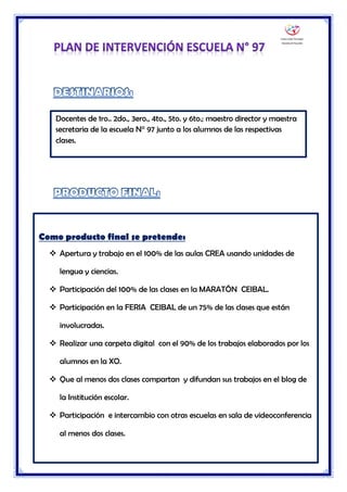 Dinamizadora Ceibal Divia Soria Escuela N° 97 de Tiempo Completo
Docentes de 1ro.. 2do., 3ero., 4to., 5to. y 6to.; maestro director y maestra
secretaria de la escuela N° 97 junto a los alumnos de las respectivas
clases.
Como producto final se pretende:
 Apertura y trabajo en el 100% de las aulas CREA usando unidades de
lengua y ciencias.
 Participación del 100% de las clases en la MARATÓN CEIBAL.
 Participación en la FERIA CEIBAL de un 75% de las clases que están
involucradas.
 Realizar una carpeta digital con el 90% de los trabajos elaborados por los
alumnos en la XO.
 Que al menos dos clases compartan y difundan sus trabajos en el blog de
la Institución escolar.
 Participación e intercambio con otras escuelas en sala de videoconferencia
al menos dos clases.
 