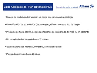 Valor Agregado del Plan Optimaxx Plus                 Convierte tus sueños en realidad




• Manejo de portafolio de inversión sin cargo por cambios de estrategia


• Diversificación de su inversión (sectores geográficos, moneda, tipo de riesgo)


• Préstamo de hasta el 50% de sus aportaciones de lo ahorrado del mes 19 en adelante


• Un periodo de descanso de hasta 12 meses


•Pago de aportación mensual, trimestral, semestral o anual


• Plazos de ahorro de hasta 25 años
 