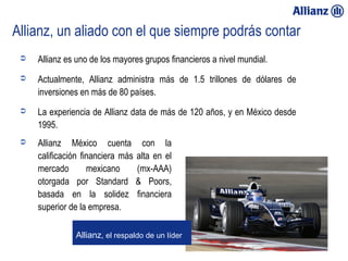 Allianz, un aliado con el que siempre podrás contar
              Allianz es uno de los mayores grupos financieros a nivel mundial.
              Actualmente, Allianz administra más de 1.5 trillones de dólares de
               inversiones en más de 80 países.
              La experiencia de Allianz data de más de 120 años, y en México desde
               1995.
              Allianz México cuenta con la
               calificación financiera más alta en el
               mercado        mexicano     (mx-AAA)
               otorgada por Standard & Poors,
               basada en la solidez financiera
               superior de la empresa.

                         Allianz, el respaldo de un líder

23/01/13
 